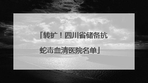 转扩！四川省储备抗蛇毒血清医院名单