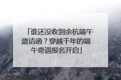谁还没收到余杭端午邀请函？穿越千年的端午奇遇报名开启