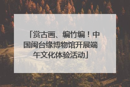 赏古画、编竹编！中国闽台缘博物馆开展端午文化体验活动