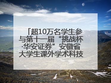 超10万名学生参与第十一届“挑战杯·华安证券”安徽省大学生课外学术科技作品竞赛