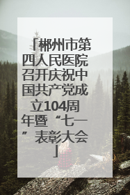郴州市第四人民医院召开庆祝中国共产党成立104周年暨“七一”表彰大会