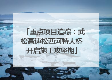 重点项目追踪：武松高速松西河特大桥开启施工攻坚期