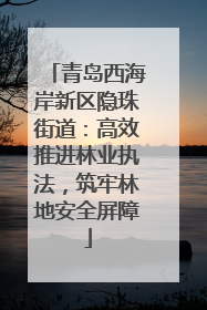 青岛西海岸新区隐珠街道：高效推进林业执法，筑牢林地安全屏障