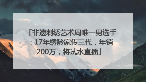 非遗刺绣艺术周唯一男选手：17年绣龄家传三代，年销200万，将试水直播