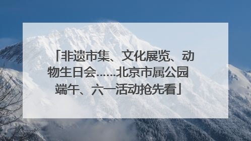 非遗市集、文化展览、动物生日会……北京市属公园端午、六一活动抢先看