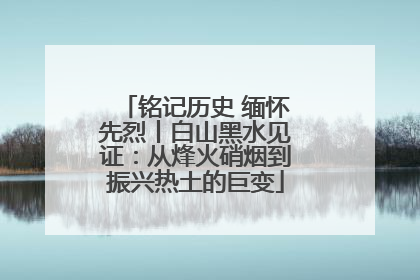 铭记历史 缅怀先烈丨白山黑水见证：从烽火硝烟到振兴热土的巨变