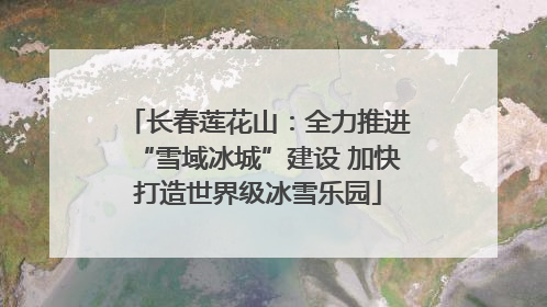 长春莲花山：全力推进“雪域冰城”建设 加快打造世界级冰雪乐园