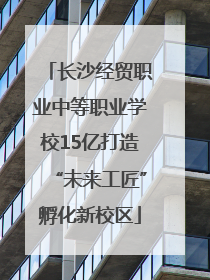 长沙经贸职业中等职业学校15亿打造“未来工匠”孵化新校区