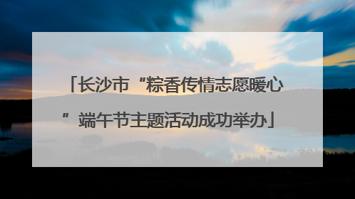 长沙市“粽香传情志愿暖心”端午节主题活动成功举办