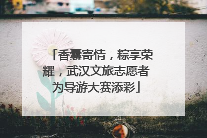 香囊寄情，粽享荣耀，武汉文旅志愿者为导游大赛添彩