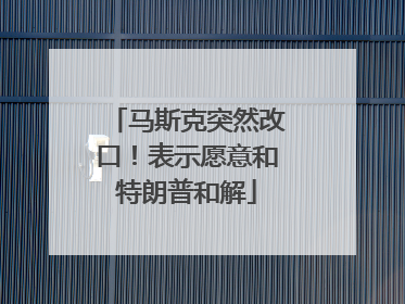 马斯克突然改口！表示愿意和特朗普和解