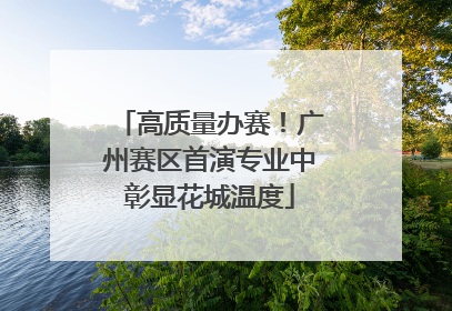 高质量办赛！广州赛区首演专业中彰显花城温度