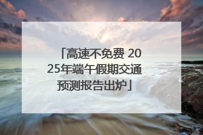 高速不免费 2025年端午假期交通预测报告出炉