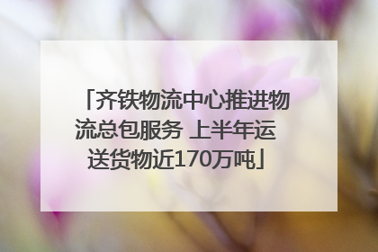 齐铁物流中心推进物流总包服务 上半年运送货物近170万吨