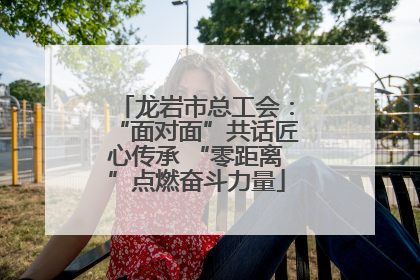 龙岩市总工会：“面对面”共话匠心传承 “零距离”点燃奋斗力量