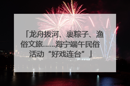龙舟拔河、裹粽子、渔俗文旅……海宁端午民俗活动“好戏连台”