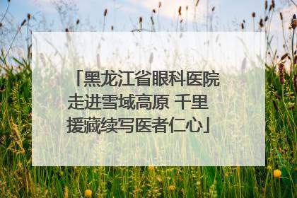 黑龙江省眼科医院走进雪域高原 千里援藏续写医者仁心