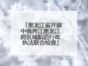 黑龙江省开展中俄界江黑龙江跨区域航道行政执法联合检查