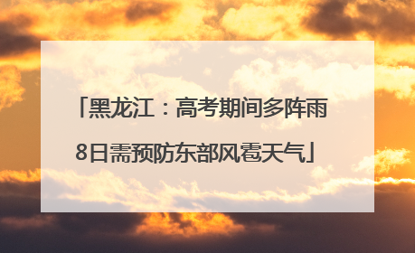 黑龙江：高考期间多阵雨 8日需预防东部风雹天气