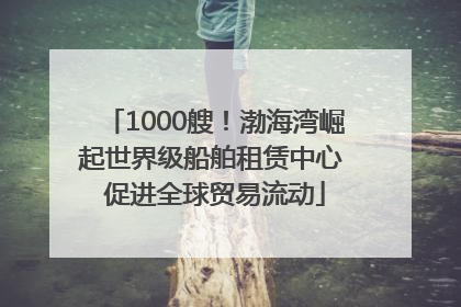 1000艘！渤海湾崛起世界级船舶租赁中心 促进全球贸易流动