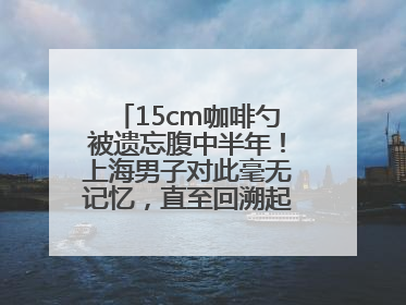 15cm咖啡勺被遗忘腹中半年！上海男子对此毫无记忆，直至回溯起一场“梦境”般的经历