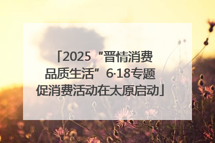 2025“晋情消费 品质生活”6·18专题促消费活动在太原启动