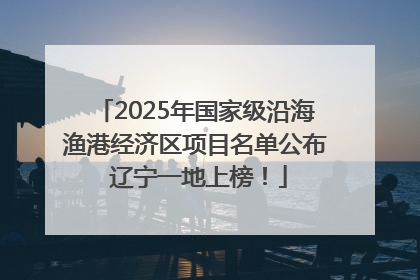 2025年国家级沿海渔港经济区项目名单公布 辽宁一地上榜！