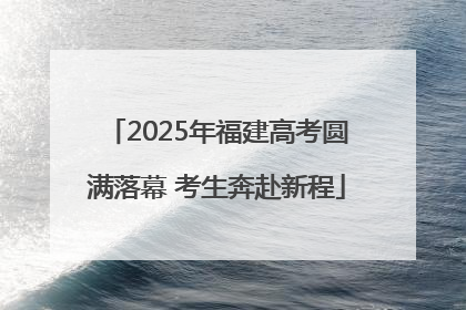 2025年福建高考圆满落幕 考生奔赴新程