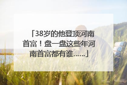 38岁的他登顶河南首富！盘一盘这些年河南首富都有谁……