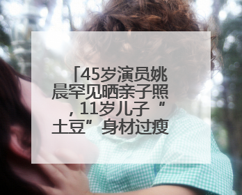 45岁演员姚晨罕见晒亲子照，11岁儿子“土豆”身材过瘦引争议